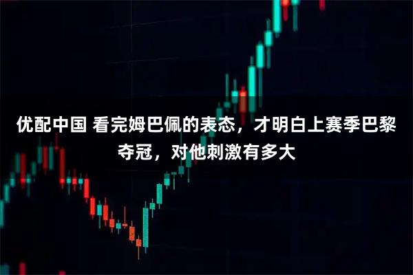 优配中国 看完姆巴佩的表态，才明白上赛季巴黎夺冠，对他刺激有多大