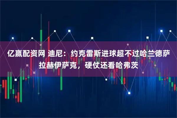 亿赢配资网 迪尼：约克雷斯进球超不过哈兰德萨拉赫伊萨克，硬仗还看哈弗茨