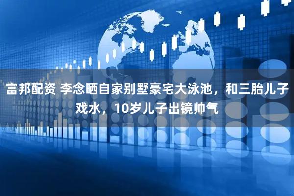 富邦配资 李念晒自家别墅豪宅大泳池，和三胎儿子戏水，10岁儿子出镜帅气