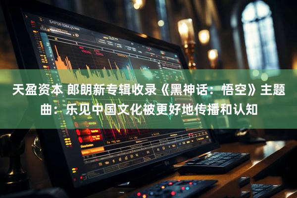 天盈资本 郎朗新专辑收录《黑神话：悟空》主题曲：乐见中国文化被更好地传播和认知