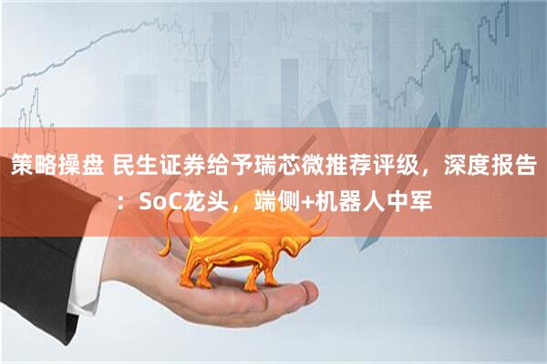 策略操盘 民生证券给予瑞芯微推荐评级，深度报告：SoC龙头，端侧+机器人中军