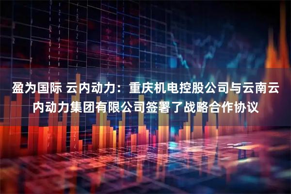 盈为国际 云内动力：重庆机电控股公司与云南云内动力集团有限公司签署了战略合作协议