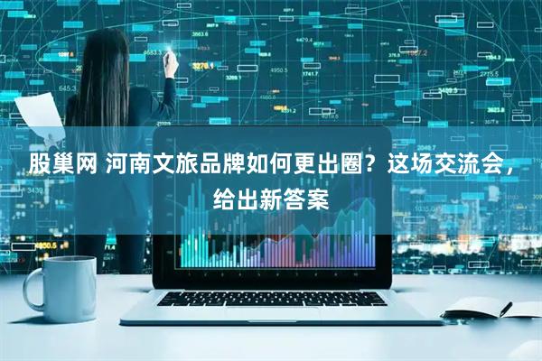 股巢网 河南文旅品牌如何更出圈？这场交流会，给出新答案