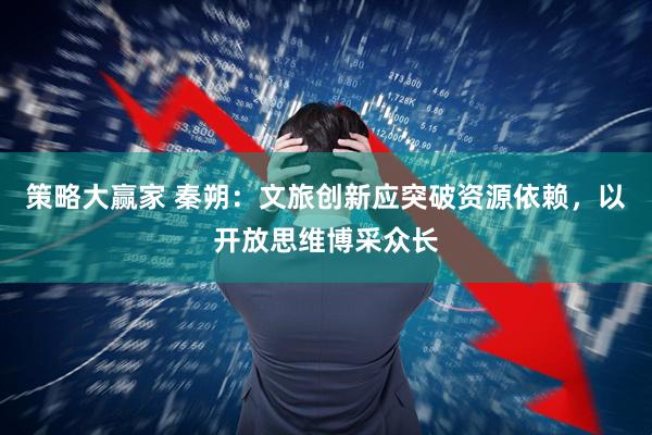策略大赢家 秦朔：文旅创新应突破资源依赖，以开放思维博采众长