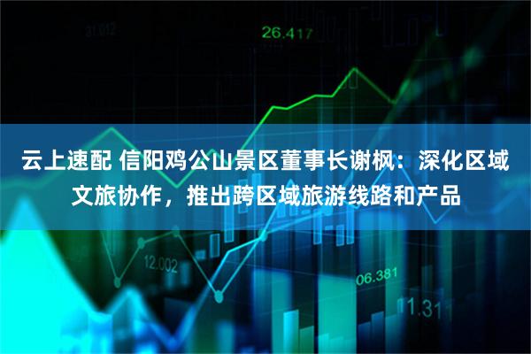 云上速配 信阳鸡公山景区董事长谢枫：深化区域文旅协作，推出跨区域旅游线路和产品
