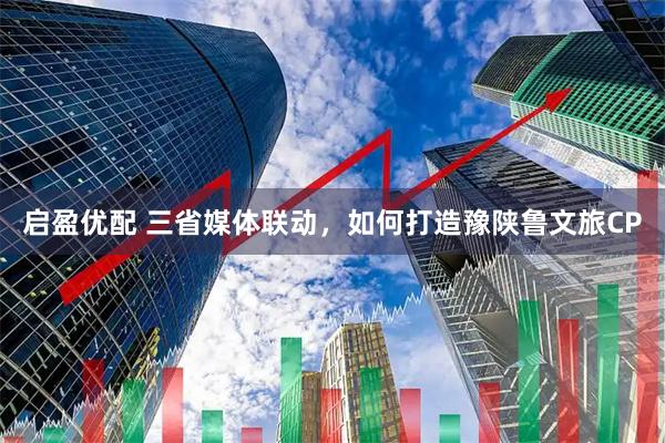 启盈优配 三省媒体联动，如何打造豫陕鲁文旅CP