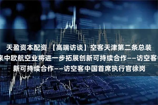 天盈资本配资 【高端访谈】空客天津第二条总装线明年投入使用 未来中欧航空业将进一步拓展创新可持续合作——访空客中国首席执行官徐岗