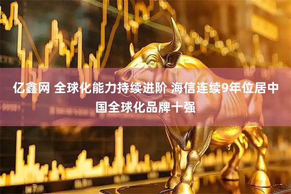 亿鑫网 全球化能力持续进阶 海信连续9年位居中国全球化品牌十强