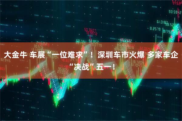 大金牛 车展“一位难求”！深圳车市火爆 多家车企“决战”五一！