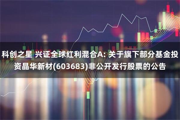 科创之星 兴证全球红利混合A: 关于旗下部分基金投资晶华新材(603683)非公开发行股票的公告