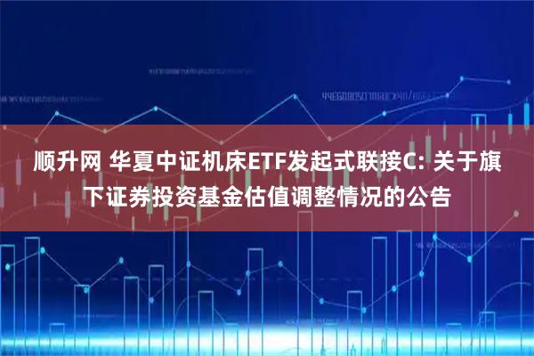 顺升网 华夏中证机床ETF发起式联接C: 关于旗下证券投资基金估值调整情况的公告