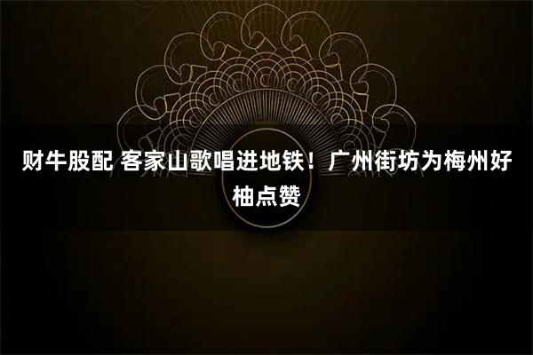 财牛股配 客家山歌唱进地铁！广州街坊为梅州好柚点赞