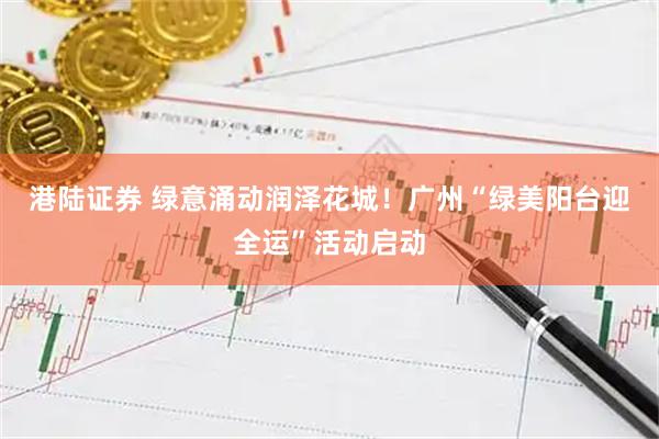 港陆证券 绿意涌动润泽花城！广州“绿美阳台迎全运”活动启动