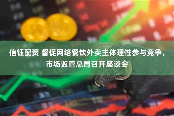 信钰配资 督促网络餐饮外卖主体理性参与竞争，市场监管总局召开座谈会