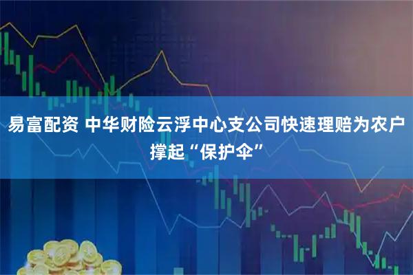 易富配资 中华财险云浮中心支公司快速理赔为农户撑起“保护伞”