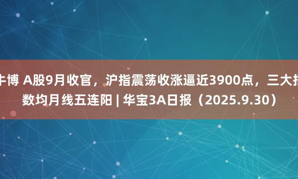 牛博 A股9月收官，沪指震荡收涨逼近3900点，三大指数均月线五连阳 | 华宝3A日报（2025.9.30）