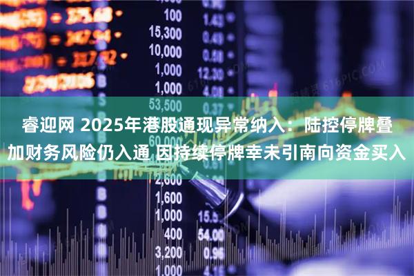 睿迎网 2025年港股通现异常纳入：陆控停牌叠加财务风险仍入通 因持续停牌幸未引南向资金买入