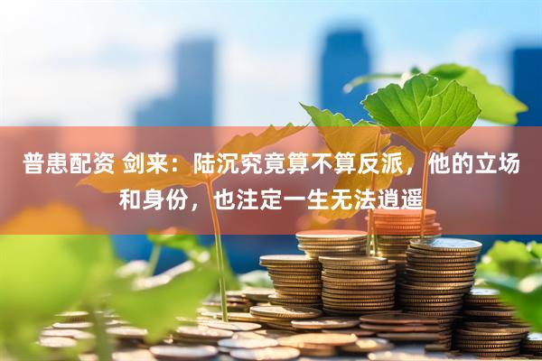 普患配资 剑来：陆沉究竟算不算反派，他的立场和身份，也注定一生无法逍遥