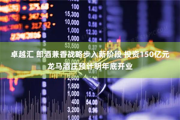 卓越汇 郎酒兼香战略步入新阶段 投资150亿元龙马酒庄预计明年底开业