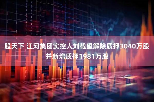 股天下 江河集团实控人刘载望解除质押3040万股并新增质押1981万股