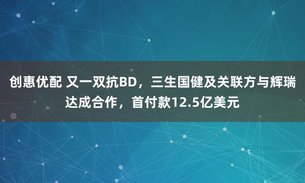 创惠优配 又一双抗BD，三生国健及关联方与辉瑞达成合作，首付款12.5亿美元