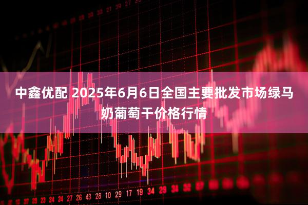 中鑫优配 2025年6月6日全国主要批发市场绿马奶葡萄干价格行情