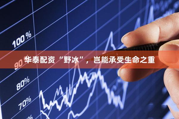 华泰配资 “野冰”，岂能承受生命之重