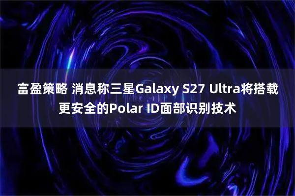 富盈策略 消息称三星Galaxy S27 Ultra将搭载更安全的Polar ID面部识别技术