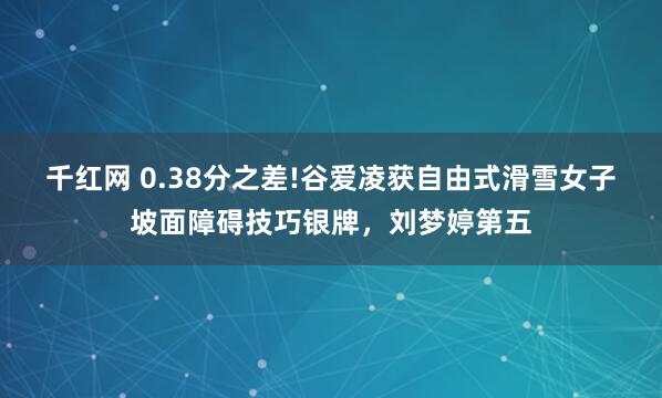 千红网 0.38分之差!谷爱凌获自由式滑雪女子坡面障碍技巧银牌，刘梦婷第五