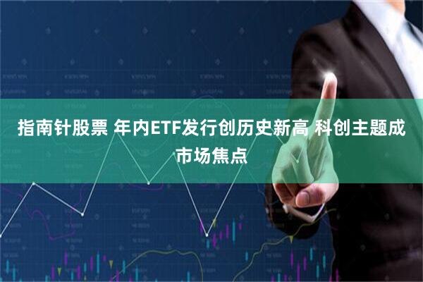 指南针股票 年内ETF发行创历史新高 科创主题成市场焦点