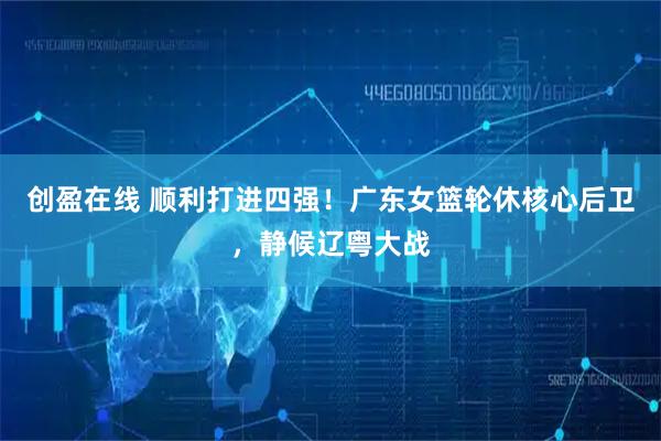 创盈在线 顺利打进四强!广东女篮轮休核心后卫,静候辽粤大战