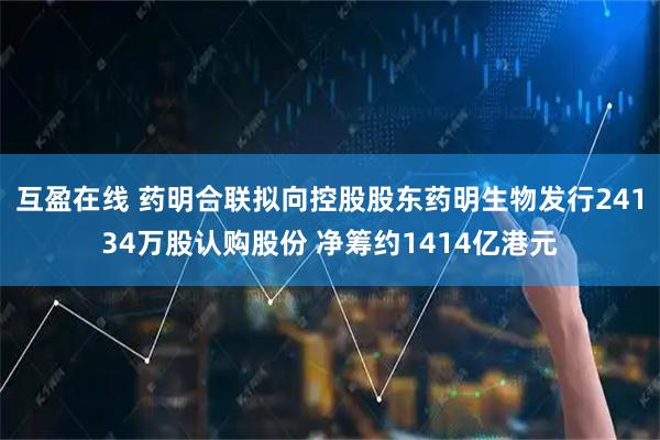 互盈在线 药明合联拟向控股股东药明生物发行24134万股认购股份 净筹约1414亿港元