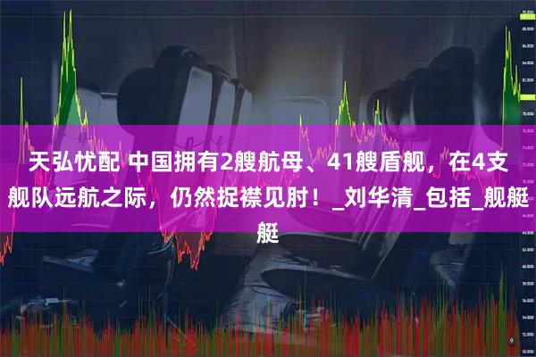天弘忧配 中国拥有2艘航母、41艘盾舰，在4支舰队远航之际，仍然捉襟见肘！_刘华清_包括_舰艇