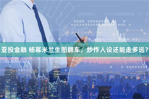 亚投金融 杨幂米兰生图翻车，炒作人设还能走多远？