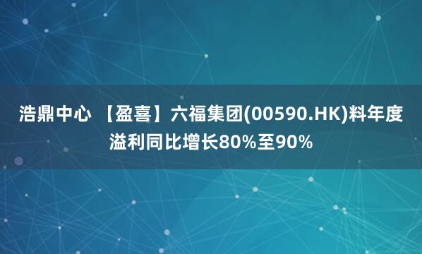 浩鼎中心 【盈喜】六福集团(00590.HK)料年度溢利同比增长80%至90%