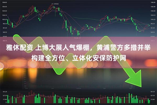 雅休配资 上博大展人气爆棚，黄浦警方多措并举构建全方位、立体化安保防护网