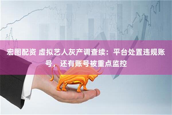 宏图配资 虚拟艺人灰产调查续：平台处置违规账号，还有账号被重点监控