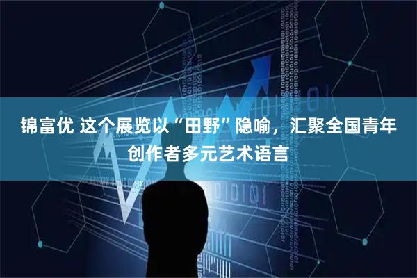 锦富优 这个展览以“田野”隐喻，汇聚全国青年创作者多元艺术语言