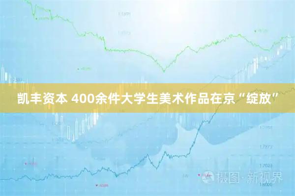 凯丰资本 400余件大学生美术作品在京“绽放”